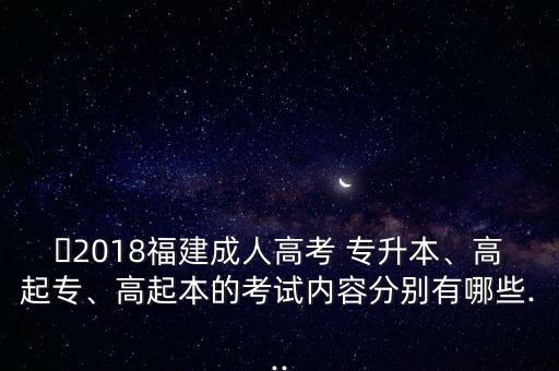 ?2018福建成人高考 專升本、高起專、高起本的考試內(nèi)容分別有哪些...