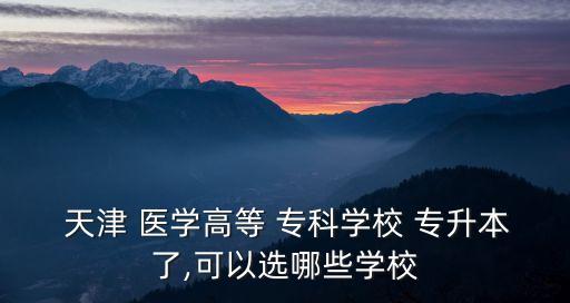  天津 醫(yī)學高等 ?？茖W校 專升本了,可以選哪些學校