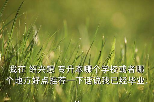 我在 紹興想 專升本哪個學?；蛘吣膫€地方好點推薦一下話說我已經畢業(yè)...
