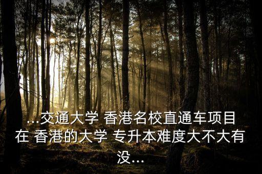 ...交通大學 香港名校直通車項目在 香港的大學 專升本難度大不大有沒...
