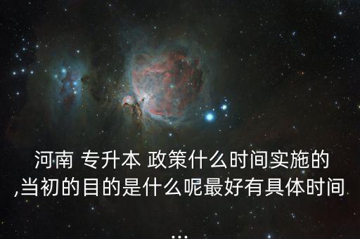  河南 專升本 政策什么時間實施的,當(dāng)初的目的是什么呢最好有具體時間...