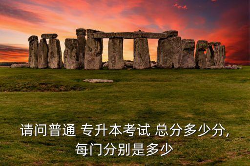 請(qǐng)問(wèn)普通 專升本考試 總分多少分,每門分別是多少