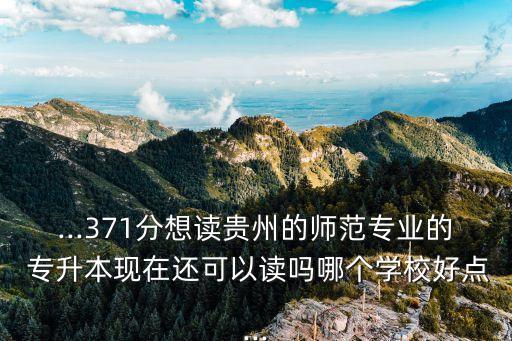 ...371分想讀貴州的師范專業(yè)的 專升本現(xiàn)在還可以讀嗎哪個學校好點...