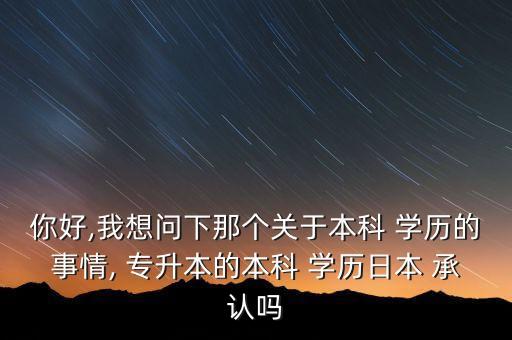 你好,我想問下那個關于本科 學歷的事情, 專升本的本科 學歷日本 承認嗎