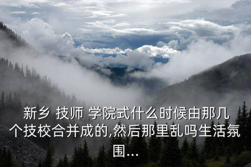  新鄉(xiāng) 技師 學(xué)院式什么時候由那幾個技校合并成的,然后那里亂嗎生活氛圍...