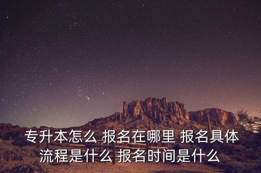  專升本怎么 報名在哪里 報名具體流程是什么 報名時間是什么