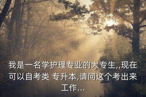 我是一名學(xué)護(hù)理專業(yè)的大專生,,現(xiàn)在可以自考類 專升本,請問這個考出來工作...