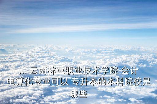 ... 云南林業(yè)職業(yè)技術(shù)學(xué)院 會計電算化專業(yè)可以 專升本的本科院校是哪些