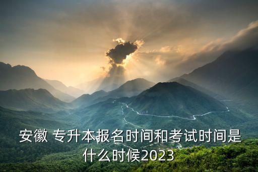 安徽 專升本報名時間和考試時間是什么時候2023