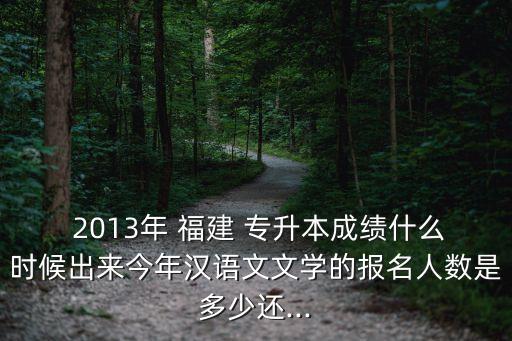  2013年 福建 專(zhuān)升本成績(jī)什么時(shí)候出來(lái)今年漢語(yǔ)文文學(xué)的報(bào)名人數(shù)是多少還...