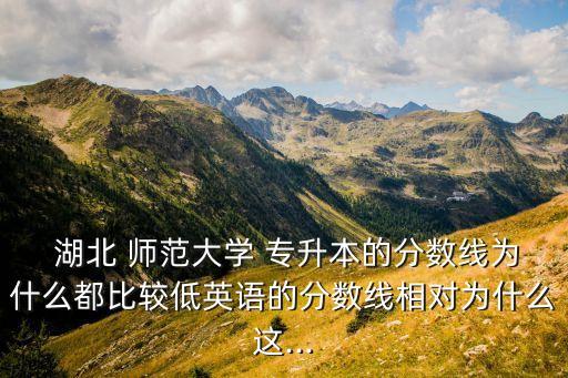  湖北 師范大學 專升本的分數(shù)線為什么都比較低英語的分數(shù)線相對為什么這...