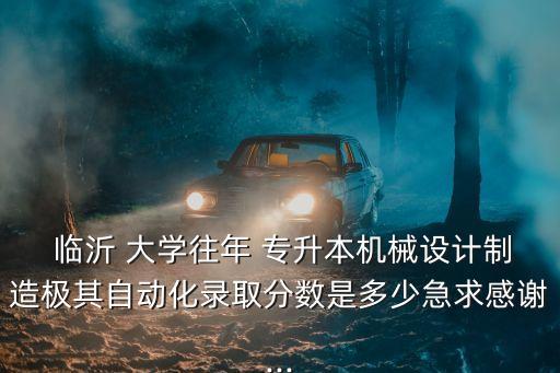  臨沂 大學(xué)往年 專(zhuān)升本機(jī)械設(shè)計(jì)制造極其自動(dòng)化錄取分?jǐn)?shù)是多少急求感謝...