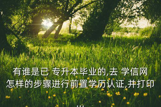 有誰是已 專升本畢業(yè)的,去 學信網(wǎng)怎樣的步驟進行前置學歷認證,并打印...