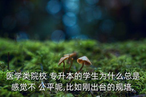 醫(yī)學(xué)類院校 專升本的學(xué)生為什么總是感覺不 公平呢,比如剛出臺的規(guī)培,
