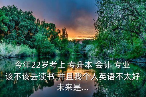 今年22歲考上 專升本 會(huì)計(jì) 專業(yè)該不該去讀書(shū),并且我個(gè)人英語(yǔ)不太好未來(lái)是...