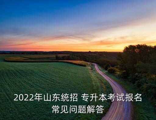 2022年山東統(tǒng)招 專升本考試報名常見問題解答