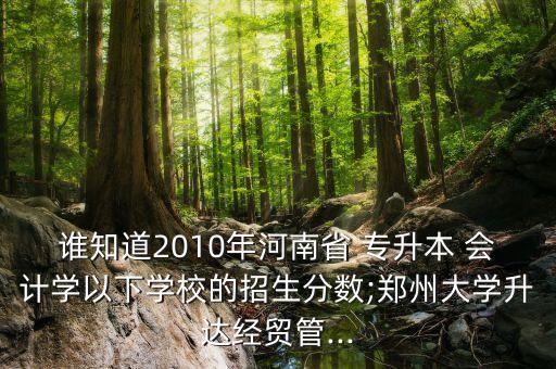 誰知道2010年河南省 專升本 會計學(xué)以下學(xué)校的招生分數(shù);鄭州大學(xué)升達經(jīng)貿(mào)管...