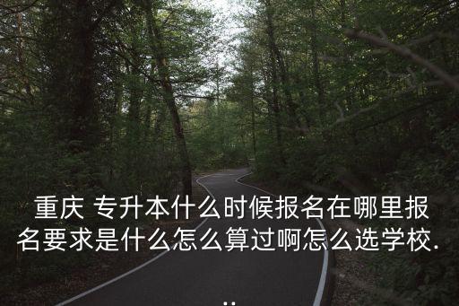  重慶 專(zhuān)升本什么時(shí)候報(bào)名在哪里報(bào)名要求是什么怎么算過(guò)啊怎么選學(xué)校...
