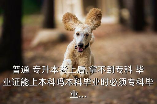 普通 專升本考上后,拿不到?？?畢業(yè)證能上本科嗎本科畢業(yè)時必須?？飘厴I(yè)...