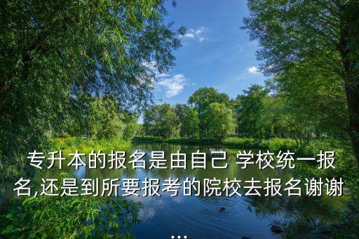  專(zhuān)升本的報(bào)名是由自己 學(xué)校統(tǒng)一報(bào)名,還是到所要報(bào)考的院校去報(bào)名謝謝...
