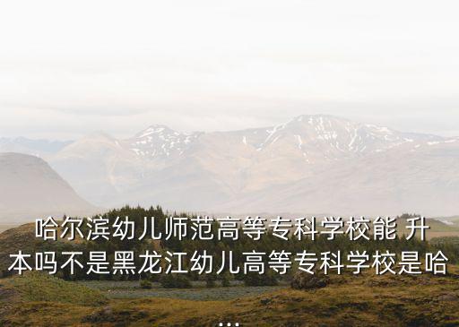  哈爾濱幼兒師范高等?？茖W(xué)校能 升本嗎不是黑龍江幼兒高等?？茖W(xué)校是哈...