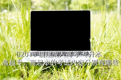 ?2018 福建成人高考 專升本、高起專、高起本的考試內(nèi)容分別有哪些...
