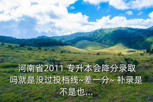  河南省2011 專升本會(huì)降分錄取嗎就是沒(méi)過(guò)投檔線~差一分~ 補(bǔ)錄是不是也...