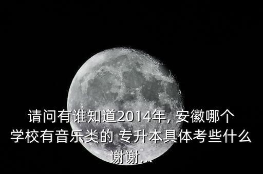 請(qǐng)問(wèn)有誰(shuí)知道2014年, 安徽哪個(gè)學(xué)校有音樂(lè)類(lèi)的 專(zhuān)升本具體考些什么謝謝...