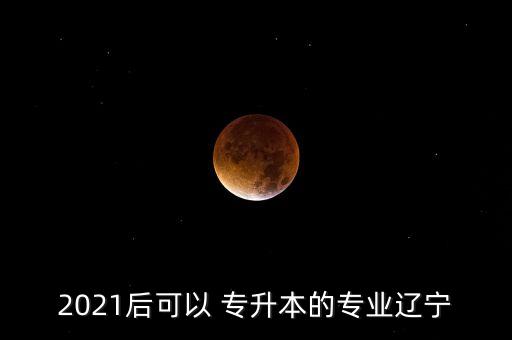 2021后可以 專升本的專業(yè)遼寧