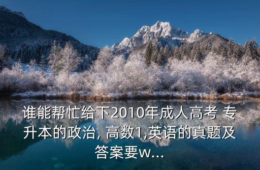 誰(shuí)能幫忙給下2010年成人高考 專(zhuān)升本的政治, 高數(shù)1,英語(yǔ)的真題及答案要w...