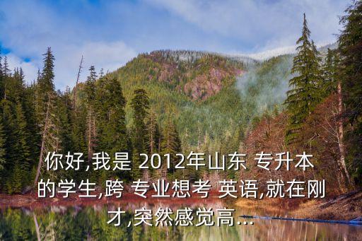 你好,我是 2012年山東 專升本的學生,跨 專業(yè)想考 英語,就在剛才,突然感覺高...