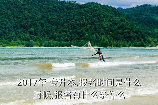 2017年 專升本,報(bào)名時(shí)間是什么時(shí)候,報(bào)名有什么條件么