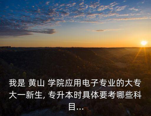 我是 黃山 學(xué)院應(yīng)用電子專業(yè)的大專大一新生, 專升本時具體要考哪些科目...
