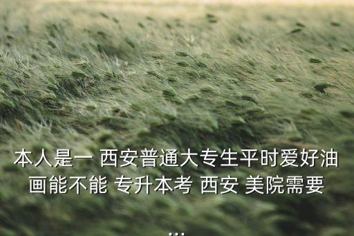 本人是一 西安普通大專生平時愛好油畫能不能 專升本考 西安 美院需要...