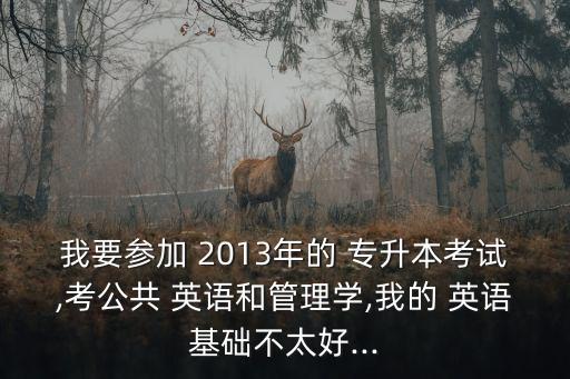 我要參加 2013年的 專升本考試,考公共 英語和管理學,我的 英語基礎不太好...
