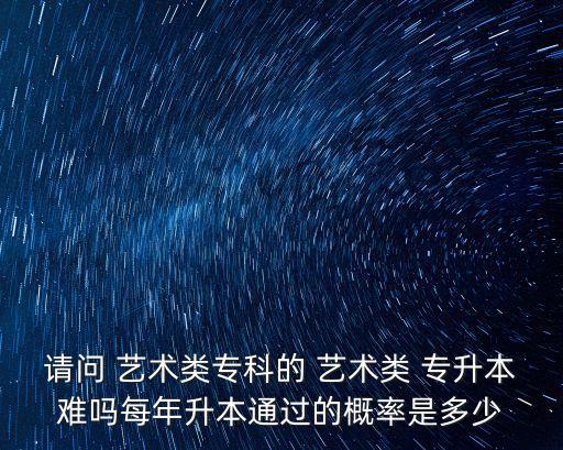 請問 藝術(shù)類?？频?藝術(shù)類 專升本難嗎每年升本通過的概率是多少