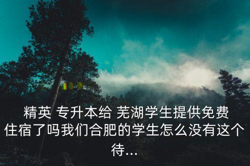  精英 專升本給 蕪湖學(xué)生提供免費(fèi)住宿了嗎我們合肥的學(xué)生怎么沒有這個(gè)待...