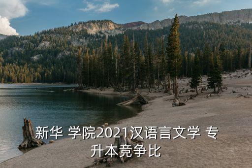  新華 學(xué)院2021漢語言文學(xué) 專升本競(jìng)爭(zhēng)比