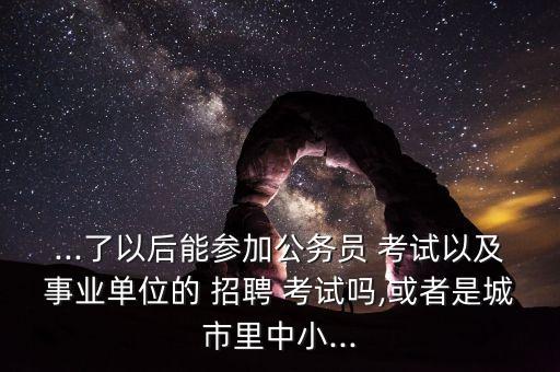 ...了以后能參加公務員 考試以及事業(yè)單位的 招聘 考試嗎,或者是城市里中小...