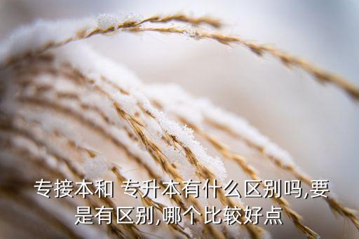  專接本和 專升本有什么區(qū)別嗎,要是有區(qū)別,哪個比較好點