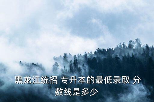  黑龍江統(tǒng)招 專(zhuān)升本的最低錄取 分?jǐn)?shù)線(xiàn)是多少