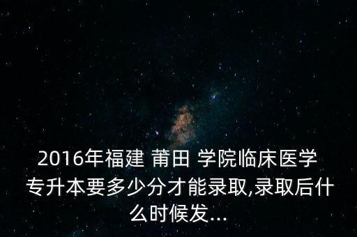 2016年福建 莆田 學院臨床醫(yī)學 專升本要多少分才能錄取,錄取后什么時候發(fā)...