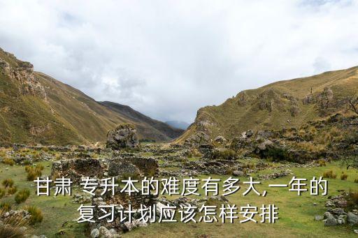  甘肅 專升本的難度有多大,一年的復習計劃應該怎樣安排