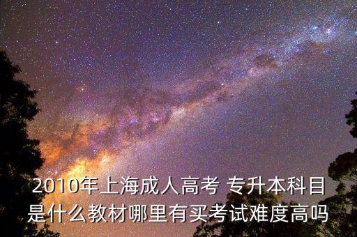 2010年上海成人高考 專(zhuān)升本科目是什么教材哪里有買(mǎi)考試難度高嗎