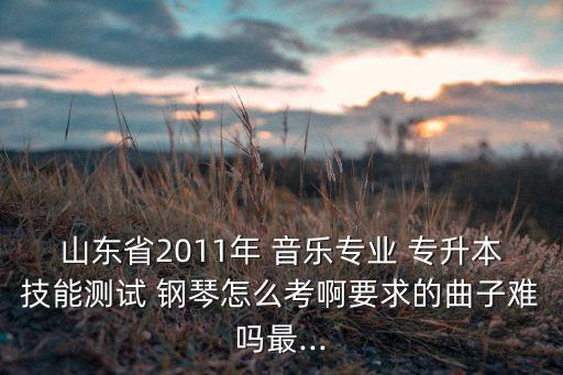 山東省2011年 音樂(lè)專(zhuān)業(yè) 專(zhuān)升本技能測(cè)試 鋼琴怎么考啊要求的曲子難嗎最...