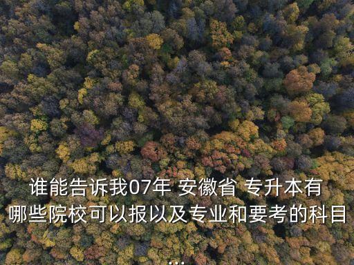 誰能告訴我07年 安徽省 專升本有哪些院?？梢詧笠约皩I(yè)和要考的科目...