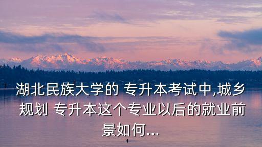 湖北民族大學的 專升本考試中,城鄉(xiāng) 規(guī)劃 專升本這個專業(yè)以后的就業(yè)前景如何...