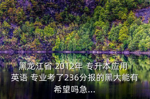 黑龍江省 2012年 專升本應用 英語 專業(yè)考了236分報的黑大能有希望嗎急...