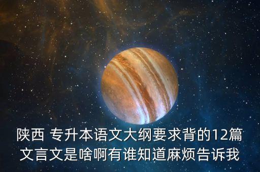 陜西 專升本語(yǔ)文大綱要求背的12篇文言文是啥啊有誰知道麻煩告訴我