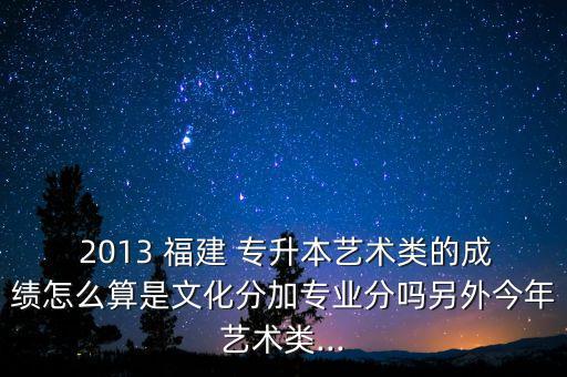  2013 福建 專(zhuān)升本藝術(shù)類(lèi)的成績(jī)?cè)趺此闶俏幕旨訉?zhuān)業(yè)分嗎另外今年藝術(shù)類(lèi)...